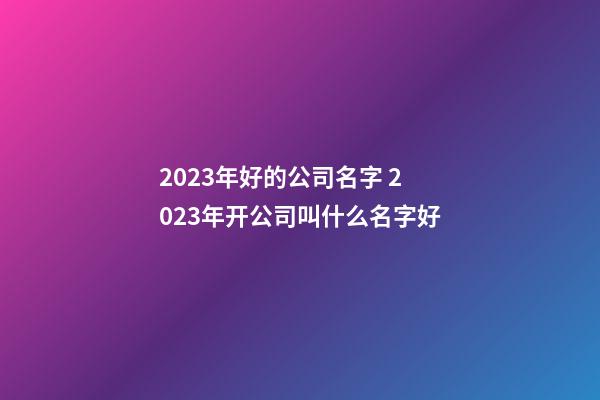 2023年好的公司名字 2023年开公司叫什么名字好-第1张-公司起名-玄机派